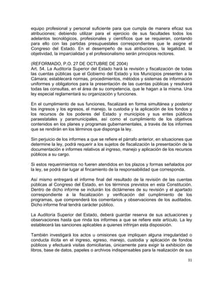 equipo profesional y personal suficiente para que cumpla de manera eficaz sus 
atribuciones; debiendo utilizar para el ejercicio de sus facultades todos los 
adelantos tecnológicos, profesionales y científicos que se requieran, contando 
para ello con las partidas presupuestales correspondientes que le asigne el 
Congreso del Estado. En el desempeño de sus atribuciones, la legalidad, la 
objetividad, la imparcialidad y el profesionalismo serán principios rectores. 
(REFORMADO, P.O. 27 DE OCTUBRE DE 2004) 
Art. 54. La Auditoría Superior del Estado hará la revisión y fiscalización de todas 
las cuentas públicas que el Gobierno del Estado y los Municipios presenten a la 
Cámara; establecerá normas, procedimientos, métodos y sistemas de información 
uniformes y obligatorios para la presentación de las cuentas públicas y resolverá 
todas las consultas, en el área de su competencia, que le hagan a la misma. Una 
ley especial reglamentará su organización y funciones. 
En el cumplimiento de sus funciones, fiscalizará en forma simultánea y posterior 
los ingresos y los egresos, el manejo, la custodia y la aplicación de los fondos y 
los recursos de los poderes del Estado y municipios y sus entes públicos 
paraestatales y paramunicipales, así como el cumplimiento de los objetivos 
contenidos en los planes y programas gubernamentales, a través de los informes 
que se rendirán en los términos que disponga la ley. 
Sin perjuicio de los informes a que se refiere el párrafo anterior, en situaciones que 
determine la ley, podrá requerir a los sujetos de fiscalización la presentación de la 
documentación e informes relativos al ingreso, manejo y aplicación de los recursos 
públicos a su cargo. 
Si estos requerimientos no fueren atendidos en los plazos y formas señalados por 
la ley, se podrá dar lugar al fincamiento de la responsabilidad que corresponda. 
Así mismo entregará el informe final del resultado de la revisión de las cuentas 
públicas al Congreso del Estado, en los términos previstos en esta Constitución. 
Dentro de dicho informe se incluirán los dictámenes de su revisión y el apartado 
correspondiente a la fiscalización y verificación del cumplimiento de los 
programas, que comprenderá los comentarios y observaciones de los auditados. 
Dicho informe final tendrá carácter público. 
La Auditoría Superior del Estado, deberá guardar reserva de sus actuaciones y 
observaciones hasta que rinda los informes a que se refiere este artículo. La ley 
establecerá las sanciones aplicables a quienes infrinjan esta disposición. 
También investigará los actos u omisiones que impliquen alguna irregularidad o 
conducta ilícita en el ingreso, egreso, manejo, custodia y aplicación de fondos 
públicos y efectuará visitas domiciliarias, únicamente para exigir la exhibición de 
libros, base de datos, papeles o archivos indispensables para la realización de sus 
31 
 