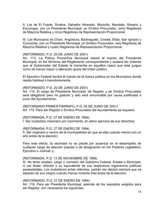 II. Los de El Fuerte, Sinaloa, Salvador Alvarado, Mocorito, Navolato, Rosario y 
Escuinapa, con un Presidente Municipal, un Síndico Procurador, ocho Regidores 
de Mayoría Relativa y cinco Regidores de Representación Proporcional. 
III. Los Municipios de Choix, Angostura, Badiraguato, Cosalá, Elota, San Ignacio y 
Concordia, con un Presidente Municipal, un Síndico Procurador, seis Regidores de 
Mayoría Relativa y cuatro Regidores de Representación Proporcional. 
(REFORMADO, P.O. 20 DE JUNIO DE 2001) 
Art. 113. La Policía Preventiva Municipal estará al mando del Presidente 
Municipal, en los términos del Reglamento correspondiente y acatará las órdenes 
que el Gobernador del Estado le transmita en aquellos casos que éste juzgue 
como de fuerza mayor o alteración grave del orden público. 
El Ejecutivo Federal tendrá el mando de la fuerza pública en los Municipios donde 
resida habitual o transitoriamente. 
(REFORMADO, P.O. 20 DE JUNIO DE 2001) 
Art. 114. El cargo de Presidente Municipal, de Regidor y de Síndico Procurador 
será obligatorio pero no gratuito y sólo será renunciable por causa justificada a 
juicio del Ayuntamiento. 
(REFORMADO PRIMER PÁRRAFO, P.O. 20 DE JUNIO DE 2001) 
Art. 115. Para ser Regidor o Síndico Procurador del Ayuntamiento se requiere: 
(REFORMADA, P.O. 27 DE ENERO DE 1984) 
I. Ser ciudadano mexicano por nacimiento, en pleno ejercicio de sus derechos; 
(REFORMADA, P.O. 27 DE ENERO DE 1984) 
II. Ser originario o vecino de la municipalidad en que se elija cuando menos con un 
año antes de la elección. 
Para este efecto, la vecindad no se pierde por ausencia en el desempeño de 
cualquier cargo de elección popular o de designación en los Poderes Legislativo, 
Ejecutivo o Judicial; y, 
(REFORMADA, P.O. 13 DE NOVIEMBRE DE 1998) 
III. No tener empleo, cargo o comisión del Gobierno Federal, Estatal o Municipal, 
ni ser titular, director o su equivalente de sus respectivos organismos públicos 
paraestatales. Los ciudadanos antes referidos, podrán ser electos siempre que se 
separen de sus cargos cuando menos noventa días antes de la elección. 
(REFORMADO, P.O. 27 DE ENERO DE 1984) 
Art. 116. Para ser Presidente Municipal, además de los requisitos exigidos para 
ser Regidor, son necesarios los siguientes: 
55 
 