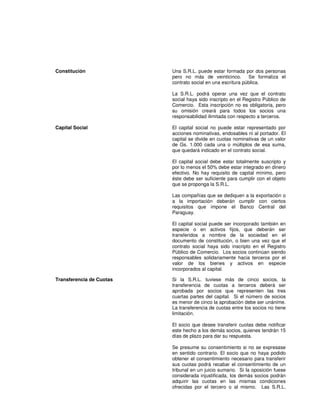 Constitución Una S.R.L. puede estar formada por dos personas
pero no más de veinticinco. Se formaliza el
contrato social en una escritura pública.
La S.R.L. podrá operar una vez que el contrato
social haya sido inscripto en el Registro Público de
Comercio. Esta inscripción no es obligatoria, pero
su omisión creará para todos los socios una
responsabilidad ilimitada con respecto a terceros.
Capital Social El capital social no puede estar representado por
acciones nominativas, endosables ni al portador. El
capital se divide en cuotas nominativas de un valor
de Gs. 1.000 cada una o múltiplos de esa suma,
que quedará indicado en el contrato social.
El capital social debe estar totalmente suscripto y
por lo menos el 50% debe estar integrado en dinero
efectivo. No hay requisito de capital mínimo, pero
éste debe ser suficiente para cumplir con el objeto
que se proponga la S.R.L.
Las compañías que se dediquen a la exportación o
a la importación deberán cumplir con ciertos
requisitos que impone el Banco Central del
Paraguay.
El capital social puede ser incorporado también en
especie o en activos fijos, que deberán ser
transferidos a nombre de la sociedad en el
documento de constitución, o bien una vez que el
contrato social haya sido inscripto en el Registro
Público de Comercio. Los socios continúan siendo
responsables solidariamente hacia terceros por el
valor de los bienes y activos en especie
incorporados al capital.
Transferencia de Cuotas Si la S.R.L. tuviese más de cinco socios, la
transferencia de cuotas a terceros deberá ser
aprobada por socios que representen las tres
cuartas partes del capital. Si el número de socios
es menor de cinco la aprobación debe ser unánime.
La transferencia de cuotas entre los socios no tiene
limitación.
El socio que desee transferir cuotas debe notificar
este hecho a los demás socios, quienes tendrán 15
días de plazo para dar su respuesta.
Se presume su consentimiento si no se expresase
en sentido contrario. El socio que no haya podido
obtener el consentimiento necesario para transferir
sus cuotas podrá recabar el consentimiento de un
tribunal en un juicio sumario. Si la oposición fuese
considerada injustificada, los demás socios podrán
adquirir las cuotas en las mismas condiciones
ofrecidas por el tercero o al mismo. Las S.R.L.
 
