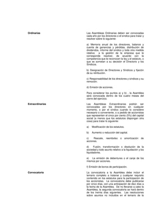 Ordinarias Las Asambleas Ordinarias deben ser convocadas
cada año por los directores o el síndico para tratar y
resolver sobre lo siguiente:
a) Memoria anual de los directores, balance y
cuenta de ganancias y pérdidas, distribución de
dividendos, informe del síndico y toda otra medida
relativa a la gestión de la empresa que le
corresponde resolver, de acuerdo con la
competencia que le reconocen la ley y el estatuto, o
que se sometan a su decisión el Directorio y los
Síndicos.
b) Designación de Directores y Síndicos y fijación
de su retribución.
c) Responsabilidad de los directores y síndicos y su
remoción.
d) Emisión de acciones.
Para considerar los puntos a) y b) , la Asamblea
será convocada dentro de los cuatro meses del
cierre del ejercicio.
Extraordinarias Las Asambleas Extraordinarias podrán ser
convocadas por los directores en cualquier
momento, o por el síndico cuando lo considere
necesario o conveniente, o a pedido de accionistas
que representen el cinco por ciento (5%) del capital
social (a menos que los estatutos dispongan otra
cosa) para tratar lo siguiente:
a) Modificación de los estatutos.
b) Aumento o reducción del capital.
c) Rescate, reembolso o amortización de
acciones.
d) Fusión, transformación o disolución de la
sociedad y todo asunto relativo a la liquidación y los
liquidadores.
e) La emisión de debentures o el canje de los
mismos por acciones.
f) Emisión de bonos de participación.
Convocatoria La convocatoria a la Asamblea debe incluir el
temario completo a tratarse y cualquier requisito
contenido en los estatutos para la participación de
los accionistas. La convocatoria debe publicarse
por cinco días, con una anticipación de diez días a
la fecha de la Asamblea. De no llevarse a cabo la
Asamblea, la segunda convocatoria se hará dentro
de los treinta días siguientes. Las resoluciones
sobre asuntos no incluidos en el temario de la
 