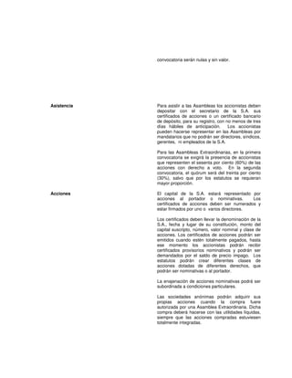 convocatoria serán nulas y sin valor.
Asistencia Para asistir a las Asambleas los accionistas deben
depositar con el secretario de la S.A. sus
certificados de acciones o un certificado bancario
de depósito, para su registro, con no menos de tres
días hábiles de anticipación. Los accionistas
pueden hacerse representar en las Asambleas por
mandatarios que no podrán ser directores, síndicos,
gerentes, ni empleados de la S.A.
Para las Asambleas Extraordinarias, en la primera
convocatoria se exigirá la presencia de accionistas
que representen el sesenta por ciento (60%) de las
acciones con derecho a voto. En la segunda
convocatoria, el quórum será del treinta por ciento
(30%), salvo que por los estatutos se requieran
mayor proporción.
Acciones El capital de la S.A. estará representado por
acciones al portador o nominativas. Los
certificados de acciones deben ser numerados y
estar firmados por uno o varios directores.
Los certificados deben llevar la denominación de la
S.A., fecha y lugar de su constitución, monto del
capital suscripto, número, valor nominal y clase de
acciones. Los certificados de acciones podrán ser
emitidos cuando estén totalmente pagados, hasta
ese momento los accionistas podrán recibir
certificados provisorios nominativos y podrán ser
demandados por el saldo de precio impago. Los
estatutos podrán crear diferentes clases de
acciones dotadas de diferentes derechos, que
podrán ser nominativas o al portador.
La enajenación de acciones nominativas podrá ser
subordinada a condiciones particulares.
Las sociedades anónimas podrán adquirir sus
propias acciones cuando la compra fuere
autorizada por una Asamblea Extraordinaria. Dicha
compra deberá hacerse con las utilidades líquidas,
siempre que las acciones compradas estuviesen
totalmente integradas.
 