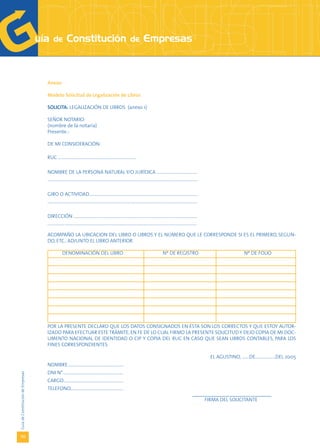 Anexo

                                   Modelo Solicitud de Legalización de Libros

                                   SOLICITA: LEGALIZACIÓN DE LIBROS (anexo 1)

                                   SEÑOR NOTARIO:
                                   (nombre de la notaría)
                                   Presente.-

                                   DE MI CONSIDERACIÓN:

                                   RUC ..........................................................................

                                   NOMBRE DE LA PERSONA NATURAL Y/O JURÍDICA ......................................
                                   ..............................................................................................................................................

                                   GIRO O ACTIVIDAD.......................................................................................................
                                   ..............................................................................................................................................

                                   DIRECCIÓN .....................................................................................................................
                                   .............................................................................................................................................

                                   ACOMPAÑO LA UBICACION DEL LIBRO O LIBROS Y EL NÚMERO QUE LE CORRESPONDE SI ES EL PRIMERO, SEGUN-
                                   DO, ETC., ADJUNTO EL LIBRO ANTERIOR.

                                                DENOMINACIÓN DEL LIBRO                                                                         Nº DE REGISTRO                                          Nº DE FOLIO




                                   POR LA PRESENTE DECLARO QUE LOS DATOS CONSIGNADOS EN ÉSTA SON LOS CORRECTOS Y QUE ESTOY AUTOR-
                                   IZADO PARA EFECTUAR ESTE TRÁMITE, EN FE DE LO CUAL FIRMO LA PRESENTE SOLICITUD Y DEJO COPIA DE MI DOC-
                                   UMENTO NACIONAL DE IDENTIDAD O CIP Y COPIA DEL RUC EN CASO QUE SEAN LIBROS CONTABLES, PARA LOS
                                   FINES CORRESPONDIENTES.

                                                                                                                                                                                    EL AGUSTINO, .......DE...................DEL 2005
                                   NOMBRE.....................................................
                                   DNI N°.........................................................
Guía de Constitución de Empresas




                                   CARGO.........................................................
                                   TELEFONO..................................................
                                                                                                                                                                            _______________________________
                                                                                                                                                                                 FIRMA DEL SOLICITANTE




132
 