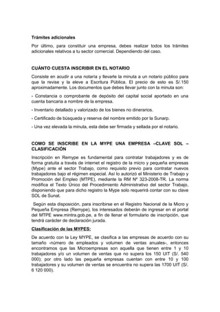 Trámites adicionales
Por último, para constituir una empresa, debes realizar todos los trámites
adicionales relativos a tu sector comercial. Dependiendo del caso.
CUÁNTO CUESTA INSCRIBIR EN EL NOTARIO
Consiste en acudir a una notaría y llevarle la minuta a un notario público para
que la revise y la eleve a Escritura Pública. El precio de esto es S/.150
aproximadamente. Los documentos que debes llevar junto con la minuta son:
- Constancia o comprobante de depósito del capital social aportado en una
cuenta bancaria a nombre de la empresa.
- Inventario detallado y valorizado de los bienes no dinerarios.
- Certificado de búsqueda y reserva del nombre emitido por la Sunarp.
- Una vez elevada la minuta, esta debe ser firmada y sellada por el notario.
COMO SE INSCRIBE EN LA MYPE UNA EMPRESA –CLAVE SOL –
CLASIFICACIÓN
Inscripción en Remype es fundamental para contratar trabajadores y es de
forma gratuita a través de internet el registro de la micro y pequeña empresas
(Mype) ante el sector Trabajo, como requisito previo para contratar nuevos
trabajadores bajo el régimen especial. Así lo autorizó el Ministerio de Trabajo y
Promoción del Empleo (MTPE), mediante la RM Nº 323-2008-TR. La norma
modifica el Texto Único del Procedimiento Administrativo del sector Trabajo,
disponiendo que para dicho registro la Mype solo requerirá contar con su clave
SOL de Sunat.
Según esta disposición, para inscribirse en el Registro Nacional de la Micro y
Pequeña Empresa (Remype), los interesados deberán de ingresar en el portal
del MTPE www.mintra.gob.pe, a fin de llenar el formulario de inscripción, que
tendrá carácter de declaración jurada.
Clasificación de las MYPES:
De acuerdo con la Ley MYPE, se clasifica a las empresas de acuerdo con su
tamaño -número de empleados y volumen de ventas anuales-, entonces
encontramos que las Microempresas son aquella que tienen entre 1 y 10
trabajadores y/o un volumen de ventas que no supera los 150 UIT (S/. 540
000); por otro lado las pequeña empresas cuentan con entre 10 y 100
trabajadores y su volumen de ventas se encuentra no supera las 1700 UIT (S/.
6 120 000).
 