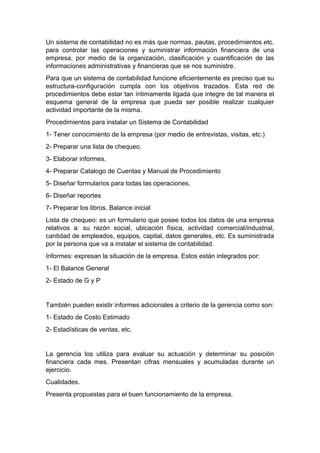 Un sistema de contabilidad no es más que normas, pautas, procedimientos etc.
para controlar las operaciones y suministrar información financiera de una
empresa, por medio de la organización, clasificación y cuantificación de las
informaciones administrativas y financieras que se nos suministre.
Para que un sistema de contabilidad funcione eficientemente es preciso que su
estructura-configuración cumpla con los objetivos trazados. Esta red de
procedimientos debe estar tan íntimamente ligada que integre de tal manera el
esquema general de la empresa que pueda ser posible realizar cualquier
actividad importante de la misma.
Procedimientos para instalar un Sistema de Contabilidad
1- Tener conocimiento de la empresa (por medio de entrevistas, visitas, etc.)
2- Preparar una lista de chequeo.
3- Elaborar informes.
4- Preparar Catalogo de Cuentas y Manual de Procedimiento
5- Diseñar formularios para todas las operaciones.
6- Diseñar reportes
7- Preparar los libros. Balance inicial
Lista de chequeo: es un formulario que posee todos los datos de una empresa
relativos a: su razón social, ubicación física, actividad comercial/industrial,
cantidad de empleados, equipos, capital, datos generales, etc. Es suministrada
por la persona que va a instalar el sistema de contabilidad.
Informes: expresan la situación de la empresa. Estos están integrados por:
1- El Balance General
2- Estado de G y P
También pueden existir informes adicionales a criterio de la gerencia como son:
1- Estado de Costo Estimado
2- Estadísticas de ventas, etc.
La gerencia los utiliza para evaluar su actuación y determinar su posición
financiera cada mes. Presentan cifras mensuales y acumuladas durante un
ejercicio.
Cualidades.
Presenta propuestas para el buen funcionamiento de la empresa.
 