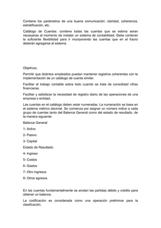 Contiene los parámetros de una buena comunicación: claridad, coherencia,
estratificación, etc.
Catálogo de Cuentas: contiene todas las cuentas que se estima seran
necesarias al momento de instalar un sistema de contabilidad. Debe contener
la suficiente flexibilidad para ir incorporando las cuentas que en el futuro
deberán agregarse al sistema.
Objetivos.
Permitir que distintos empleados puedan mantener registros coherentes con la
implementación de un catálogo de cuenta similar.
Facilitar el trabajo contable sobre todo cuando se trata de consolidad cifras
financieras.
Facilitar y satisfacer la necesidad de registro diario de las operaciones de una
empresa o entidad.
Las cuentas en el catálogo deben estar numeradas. La numeración se basa en
el sistema métrico decimal. Se comienza por asignar un número indice a cada
grupo de cuentas tanto del Balance General como del estado de resultado, de
la manera siguiente:
Balance General
1- Activo
2- Pasivo
3- Capital
Estado de Resultado
4- Ingreso
5- Costos
6- Gastos
7- Otro ingresos
8- Otros egresos
En las cuentas fundamentalmente se anotan las partidas débito y crédito para
obtener un balance.
La codificación es considerada como una operación preliminar para la
clasificación.
 