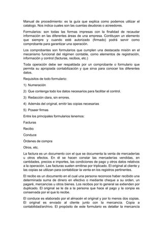 Manual de procedimiento: es la guía que explica como podemos utilizar el
catalogo. Nos indica cuales son las cuentas deudoras o acreedores.
Formularios: son todas las formas impresas con la finalidad de recaudar
información en las diferentes áreas de una empresa. Contituyen un elemento
que siempre y cuando esté autorizado (firmado) podrá servir como
comprobante para garantizar una operación.
Los comprobantes son formularios que cumplen una destacada misión en el
mecanismo funcional del régimen contable, como elementos de registración,
información y control (facturas, recibos, etc.)
Toda operación debe ser respaldada por un comprobante o formulario que
permita su apropiada contabilización y que sirva para conocer los diferentes
datos.
Requisitos de todo formulario:
1) Numeración
2) Que contenga todo los datos necesarios para facilitar el control.
3) Redacción clara, sin errores.
4) Además del original, emitir las copias necesarias
5) Poseer firmas
Entre los principales formularios tenemos:
Facturas
Recibo
Conduce
Órdenes de compra
Otros, etc.
La factura es un documento con el que se documenta la venta de mercaderías
u otros efectos. En él se hacen constar las mercaderías vendidas, en
cantidades, precios e importes, las condiciones de pago y otros datos relativos
a la operación. Las facturas suelen emitirse por triplicado. El original al cliente y
las copias se utilizan para contabilizar la venta en los registros pertinentes.
El recibo es un documento en el cual una persona reconoce haber recibido una
determinada suma de dinero en efectivo o mediante cheque a su orden, un
pagaré, mercancías u otros bienes. Los recibos por lo general se extienden por
duplicado. El original se le da a la persona que hace el pago y la conpia es
conservada por el que lo recibe.
El conduce es elaborado por el almacén el original y por lo menos dos copias.
El original es enviado al cliente junto con la mercancía. Copia a
contabilidad/archivo. El propósito de este formulario es detallar la mercancía
 