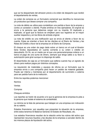 que se ha despachado del almacen previo a la orden de despacho que recibió
el departamento de ventas.
La orden de compras es un formulario comercial que identifica la mercancías
y/o productos que desea comprar una compañía.
La nota de débito se utiliza para contabilizar una partida a favor de la empres y
contra un acreedor o cliente. Puede emitirse en tres ejemplares. El original se
envía a la persona que debemos cargar con su importe. El duplicado y
triplicado, al igual que la factura se emplean para sus registros en el mayor
auxiliar respectivo y en los libros de entrada original.
La nota de crédito es una notificación que se envía al cliente a favor de su
cuenta. Estas se orientan a favor de los clientes en el Diario de Ventas y las
Notas de Crédito a favor de la empresa en el Diario de Compras.
El cheque es una orden de pago dada sobre un banco en el cual el librador
tiene fondos depositados en cuenta corriente a su orden o crédito en
descubierto. En fin, es un medio por el que una persona/empresa ordena a un
banco el pago de una suma de dinero, siempre que tenga saldo a su favor o
autorización para girar aunque no disponga de saldo.
El desembolso de caja es un formulario que sellena cuando hay un egredo de
dinero para realizar pagos por distintos conceptos.
La requisición de materiales y equipos de oficina es un formulario que la
empresa envía a una compañía para hacer un pedido de material gastable.
Puede ser interna y tramitarse por el departamento de suministro o externa
para ser pedida fuera de la institución.
Entre los reportes podemos mencionar:
Nomina
Ventas
Compras
Cheques emitidos
Los reportes se harán de acuerdo a lo que la gerencia de la empresa le pida a
la persona que instale el sistema de contabilidad.
La nómina es la lista de personas que trabajan en una empresa con indicación
de su salario.
Estados financieros: son aquellos que presentan la situación de la empresa,
entre estos tenemos El Balance General; El Estado de Resultado, etc.
Los estados financieros resultan de la relación entre los rubros del activo que
representan recursos líquidos y las deudas de la empresa a cancelar dentro de
los mismos plazos de liquidación del activo.
 