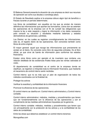 El Balance General presenta la situación de una empresa es decir sus recursos
de operación así como sus deudas a coro/largo plazo.
El Estado de Resultado explica si la empresa obtuvo algún tipó de beneficio o
fracaso durante un período determinado.
Los libros de contabilidad: son aquellos en los que se anotan de manera
definitiva las informaciones que aportan los formularios. Libros don se asientan
las operaciones de la empresa con el fin de cumplir las obligaciones que
impone la ley a este respecto y lograr la información o los datos necesarios
para conocer su situación y resultados mediante balances y estados
demostrativos de ganancias y pérdidas.
Los Diarios: en los cuales se registran cronológicamente las informaciones,
esto es, el registro diario de las operaciones. Son conocidos también como
libros de entra original.
El mayor general: aquel que recoge las informaciones que previamente se
anotan en el diario. Es conocido como libro de segundas entradas. Es el libro
oficial, ya que sirve de fuente de información para conformar los estados
financieros.
Existen otros libros como por ejemplo el de inventario que contiene una
relación detallada de las existencias finales listas para las ventas valoradas al
costo.
El departamento de contabilidad es el centro de la empresa donde se
clasifican, se registran e intrepreta toda la información financiera, que mediante
el mecanismo de control interno serán recibidas.
Control interno: que no es más que un plan de organización de todos los
métodos coordinados con la finalidad de:
Proteger los activos
Verificar la exactitud y confiabilidad de la información financiera
Promover la eficiencia de las operaciones.
El control interno se clasifica en: Control interno administrativo y Control interno
contable.
Control interno administrativo: métodos, medidas y procedimientos que tienen
que ver fundamentalmente con la eficiencia de las operaciones y con el
cumplimiento de las medidas administrativas impuestas por la gerencia.
Control interno contable: métodos, medidas y procedimientos que tienen que
ver principalmente con la protección de los activos y a la confiabilidad de los
datos de contabilidad.
Entre las áreas que debemos establecer un control interno tenemos:
Monografias.com
 