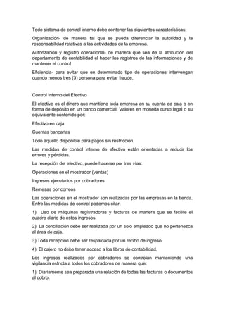 Todo sistema de control interno debe contener las siguientes características:
Organización- de manera tal que se pueda diferenciar la autoridad y la
responsabilidad relativas a las actividades de la empresa.
Autorización y registro operacional- de manera que sea de la atribución del
departamento de contabilidad el hacer los registros de las informaciones y de
mantener el control
Eficiencia- para evitar que en determinado tipo de operaciones intervengan
cuando menos tres (3) persona para evitar fraude.
Control Interno del Efectivo
El efectivo es el dinero que mantiene toda empresa en su cuenta de caja o en
forma de depósito en un banco comercial. Valores en moneda curso legal o su
equivalente contenido por:
Efectivo en caja
Cuentas bancarias
Todo aquello disponible para pagos sin restricción.
Las medidas de control interno de efectivo están orientadas a reducir los
errores y pérdidas.
La recepción del efectivo, puede hacerse por tres vías:
Operaciones en el mostrador (ventas)
Ingresos ejecutados por cobradores
Remesas por correos
Las operaciones en el mostrador son realizadas por las empresas en la tienda.
Entre las medidas de control podemos citar:
1) Uso de máquinas registradoras y facturas de manera que se facilite el
cuadre diario de estos ingresos.
2) La conciliación debe ser realizada por un solo empleado que no pertenezca
al área de caja.
3) Toda recepción debe ser respaldada por un recibo de ingreso.
4) El cajero no debe tener acceso a los libros de contabilidad.
Los ingresos realizados por cobradores se controlan manteniendo una
vigilancia estricta a todos los cobradores de manera que:
1) Diariamente sea preparada una relación de todas las facturas o documentos
al cobro.
 