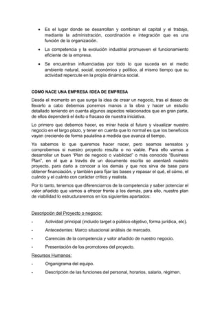 • Es el lugar donde se desarrollan y combinan el capital y el trabajo,
mediante la administración, coordinación e integración que es una
función de la organización.
• La competencia y la evolución industrial promueven el funcionamiento
eficiente de la empresa.
• Se encuentran influenciadas por todo lo que suceda en el medio
ambiente natural, social, económico y político, al mismo tiempo que su
actividad repercute en la propia dinámica social.
COMO NACE UNA EMPRESA /IDEA DE EMPRESA
Desde el momento en que surge la idea de crear un negocio, tras el deseo de
llevarlo a cabo debemos ponernos manos a la obra y hacer un estudio
detallado teniendo en cuenta algunos aspectos relacionados que en gran parte,
de ellos dependerá el éxito o fracaso de nuestra iniciativa.
Lo primero que debemos hacer, es mirar hacia el futuro y visualizar nuestro
negocio en el largo plazo, y tener en cuenta que lo normal es que los beneficios
vayan creciendo de forma paulatina a medida que avanza el tiempo.
Ya sabemos lo que queremos hacer nacer, pero seamos sensatos y
comprobemos si nuestro proyecto resulta o no viable. Para ello vamos a
desarrollar un buen “Plan de negocio o viabilidad” o más conocido “Business
Plan”, en el que a través de un documento escrito se asentará nuestro
proyecto, para darlo a conocer a los demás y que nos sirva de base para
obtener financiación, y también para fijar las bases y repasar el qué, el cómo, el
cuándo y el cuánto con carácter crítico y realista.
Por lo tanto, tenemos que diferenciarnos de la competencia y saber potenciar el
valor añadido que vamos a ofrecer frente a los demás, para ello, nuestro plan
de viabilidad lo estructuraremos en los siguientes apartados:
Descripción del Proyecto o negocio:
- Actividad principal (incluido target o público objetivo, forma jurídica, etc).
- Antecedentes: Marco situacional análisis de mercado.
- Carencias de la competencia y valor añadido de nuestro negocio.
- Presentación de los promotores del proyecto.
Recursos Humanos:
- Organigrama del equipo.
- Descripción de las funciones del personal, horarios, salario, régimen.
 