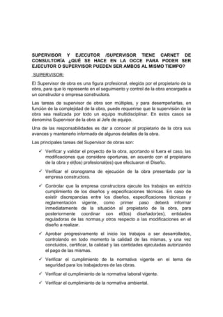 SUPERVISOR Y EJECUTOR /SUPERVISOR TIENE CARNET DE
CONSULTORÍA ¿QUÉ SE HACE EN LA OCCE PARA PODER SER
EJECUTOR O SUPERVISOR PUEDEN SER AMBOS AL MISMO TIEMPO?
SUPERVISOR:
El Supervisor de obra es una figura profesional, elegida por el propietario de la
obra, para que lo represente en el seguimiento y control de la obra encargada a
un constructor o empresa constructora.
Las tareas de supervisor de obra son múltiples, y para desempeñarlas, en
función de la complejidad de la obra, puede requerirse que la supervisión de la
obra sea realizada por todo un equipo multidisciplinar. En estos casos se
denomina Supervisor de la obra al Jefe de equipo.
Una de las responsabilidades es dar a conocer al propietario de la obra sus
avances y mantenerlo informado de algunos detalles de la obra.
Las principales tareas del Supervisor de obras son:
 Verificar y validar el proyecto de la obra, aportando si fuera el caso, las
modificaciones que considere oportunas, en acuerdo con el propietario
de la obra y el(los) profesional(es) que efectuaron el Diseño.
 Verificar el cronograma de ejecución de la obra presentado por la
empresa constructora.
 Controlar que la empresa constructora ejecute los trabajos en estricto
cumplimiento de los diseños y especificaciones técnicas. En caso de
existir discrepancias entre los diseños, especificaciones técnicas y
reglamentación vigente, como primer paso deberá informar
inmediatamente de la situación al propietario de la obra, para
posteriormente coordinar con el(los) diseñador(es), entidades
reguladoras de las normas,y otros respecto a las modificaciones en el
diseño a realizar.
 Aprobar progresivamente el inicio los trabajos a ser desarrollados,
controlando en todo momento la calidad de las mismas, y una vez
concluidos, certificar, la calidad y las cantidades ejecutadas autorizando
el pago de las mismas.
 Verificar el cumplimiento de la normativa vigente en el tema de
seguridad para los trabajadores de las obras.
 Verificar el cumplimiento de la normativa laboral vigente.
 Verificar el cumplimiento de la normativa ambiental.
 
