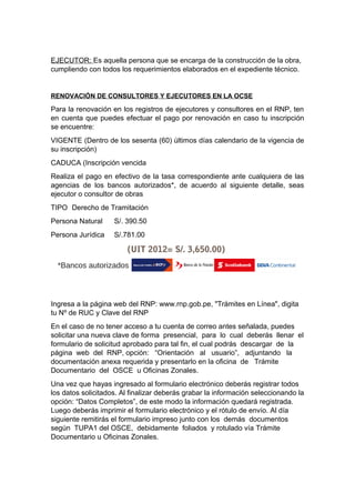 EJECUTOR: Es aquella persona que se encarga de la construcción de la obra,
cumpliendo con todos los requerimientos elaborados en el expediente técnico.
RENOVACIÓN DE CONSULTORES Y EJECUTORES EN LA OCSE
Para la renovación en los registros de ejecutores y consultores en el RNP, ten
en cuenta que puedes efectuar el pago por renovación en caso tu inscripción
se encuentre:
VIGENTE (Dentro de los sesenta (60) últimos días calendario de la vigencia de
su inscripción)
CADUCA (Inscripción vencida
Realiza el pago en efectivo de la tasa correspondiente ante cualquiera de las
agencias de los bancos autorizados*, de acuerdo al siguiente detalle, seas
ejecutor o consultor de obras
TIPO Derecho de Tramitación
Persona Natural S/. 390.50
Persona Jurídica S/.781.00
(UIT 2012= S/. 3,650.00)
*Bancos autorizados
Ingresa a la página web del RNP: www.rnp.gob.pe, "Trámites en Línea", digita
tu Nº de RUC y Clave del RNP
En el caso de no tener acceso a tu cuenta de correo antes señalada, puedes
solicitar una nueva clave de forma presencial, para lo cual deberás llenar el
formulario de solicitud aprobado para tal fin, el cual podrás descargar de la
página web del RNP, opción: “Orientación al usuario”, adjuntando la
documentación anexa requerida y presentarlo en la oficina de Trámite
Documentario del OSCE u Oficinas Zonales.
Una vez que hayas ingresado al formulario electrónico deberás registrar todos
los datos solicitados. Al finalizar deberás grabar la información seleccionando la
opción: “Datos Completos”, de este modo la información quedará registrada.
Luego deberás imprimir el formulario electrónico y el rótulo de envío. Al día
siguiente remitirás el formulario impreso junto con los demás documentos
según TUPA1 del OSCE, debidamente foliados y rotulado vía Trámite
Documentario u Oficinas Zonales.
 