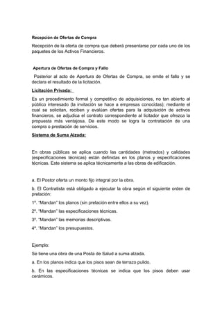 Recepción de Ofertas de Compra
Recepción de la oferta de compra que deberá presentarse por cada uno de los
paquetes de los Activos Financieros.
Apertura de Ofertas de Compra y Fallo
Posterior al acto de Apertura de Ofertas de Compra, se emite el fallo y se
declara el resultado de la licitación.
Licitación Privada:
Es un procedimiento formal y competitivo de adquisiciones, no tan abierto al
público interesado (la invitación se hace a empresas conocidas); mediante el
cual se solicitan, reciben y evalúan ofertas para la adquisición de activos
financieros, se adjudica el contrato correspondiente al licitador que ofrezca la
propuesta más ventajosa. De este modo se logra la contratación de una
compra o prestación de servicios.
Sistema de Suma Alzada:
En obras públicas se aplica cuando las cantidades (metrados) y calidades
(especificaciones técnicas) están definidas en los planos y especificaciones
técnicas. Este sistema se aplica técnicamente a las obras de edificación.
a. El Postor oferta un monto fijo integral por la obra.
b. El Contratista está obligado a ejecutar la obra según el siguiente orden de
prelación:
1º. “Mandan” los planos (sin prelación entre ellos a su vez).
2º. “Mandan” las especificaciones técnicas.
3º. “Mandan” las memorias descriptivas.
4º. “Mandan” los presupuestos.
Ejemplo:
Se tiene una obra de una Posta de Salud a suma alzada.
a. En los planos indica que los pisos sean de terrazo pulido.
b. En las especificaciones técnicas se indica que los pisos deben usar
cerámicos.
 