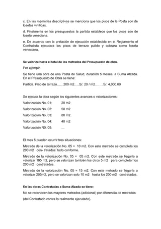 c. En las memorias descriptivas se menciona que los pisos de la Posta son de
losetas vinílicas.
d. Finalmente en los presupuestos la partida establece que los pisos son de
loseta veneciana.
e. De acuerdo con la prelación de ejecución establecida en el Reglamento el
Contratista ejecutara los pisos de terrazo pulido y cobrara como loseta
veneciana.
Se valoriza hasta el total de los metrados del Presupuesto de obra.
Por ejemplo
Se tiene una obra de una Posta de Salud, duración 5 meses, a Suma Alzada.
En el Presupuesto de Obra se tiene:
Partida. Piso de terrazo……200 m2…..S/. 20 / m2……..S/. 4,000.00
Se ejecuta la obra según los siguientes avances o valorizaciones:
Valorización No. 01: 20 m2
Valorización No. 02: 50 m2
Valorización No. 03: 80 m2
Valorización No. 04: 40 m2
Valorización N0. 05: …
El mes 5 pueden ocurrir tres situaciones:
Metrado de la valorización No. 05 = 10 m2. Con este metrado se completa los
200 m2 con- tratados: todo conforme.
Metrado de la valorización No. 05 = 05 m2. Con este metrado se llegaría a
valorizar 195 m2, pero se valorizan también los otros 5 m2 para completar los
200 m2 contratados.
Metrado de la valorización No. 05 = 15 m2. Con este metrado se llegaría a
valorizar 205m2, pero se valorizan solo 10 m2 hasta los 200 m2 contratados.
En las obras Contratadas a Suma Alzada se tiene:
No se reconocen los mayores metrados (adicional) por diferencia de metrados
(del Contratado contra lo realmente ejecutado).
 