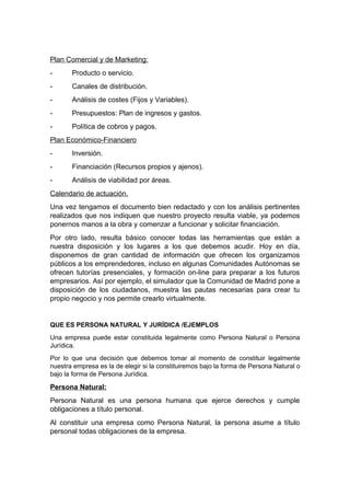 Plan Comercial y de Marketing:
- Producto o servicio.
- Canales de distribución.
- Análisis de costes (Fijos y Variables).
- Presupuestos: Plan de ingresos y gastos.
- Política de cobros y pagos.
Plan Económico-Financiero
- Inversión.
- Financiación (Recursos propios y ajenos).
- Análisis de viabilidad por áreas.
Calendario de actuación.
Una vez tengamos el documento bien redactado y con los análisis pertinentes
realizados que nos indiquen que nuestro proyecto resulta viable, ya podemos
ponernos manos a la obra y comenzar a funcionar y solicitar financiación.
Por otro lado, resulta básico conocer todas las herramientas que están a
nuestra disposición y los lugares a los que debemos acudir. Hoy en día,
disponemos de gran cantidad de información que ofrecen los organizamos
públicos a los emprendedores, incluso en algunas Comunidades Autónomas se
ofrecen tutorías presenciales, y formación on-line para preparar a los futuros
empresarios. Así por ejemplo, el simulador que la Comunidad de Madrid pone a
disposición de los ciudadanos, muestra las pautas necesarias para crear tu
propio negocio y nos permite crearlo virtualmente.
QUE ES PERSONA NATURAL Y JURÍDICA /EJEMPLOS
Una empresa puede estar constituida legalmente como Persona Natural o Persona
Jurídica.
Por lo que una decisión que debemos tomar al momento de constituir legalmente
nuestra empresa es la de elegir si la constituiremos bajo la forma de Persona Natural o
bajo la forma de Persona Jurídica.
Persona Natural:
Persona Natural es una persona humana que ejerce derechos y cumple
obligaciones a título personal.
Al constituir una empresa como Persona Natural, la persona asume a título
personal todas obligaciones de la empresa.
 