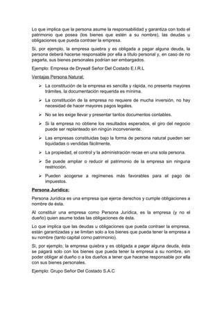 Lo que implica que la persona asume la responsabilidad y garantiza con todo el
patrimonio que posea (los bienes que estén a su nombre), las deudas u
obligaciones que pueda contraer la empresa.
Si, por ejemplo, la empresa quiebra y es obligada a pagar alguna deuda, la
persona deberá hacerse responsable por ella a título personal y, en caso de no
pagarla, sus bienes personales podrían ser embargados.
Ejemplo: Empresa de Drywall Señor Del Costado E.I.R.L
Ventajas Persona Natural:
 La constitución de la empresa es sencilla y rápida, no presenta mayores
trámites, la documentación requerida es mínima.
 La constitución de la empresa no requiere de mucha inversión, no hay
necesidad de hacer mayores pagos legales.
 No se les exige llevar y presentar tantos documentos contables.
 Si la empresa no obtiene los resultados esperados, el giro del negocio
puede ser replanteado sin ningún inconveniente.
 Las empresas constituidas bajo la forma de persona natural pueden ser
liquidadas o vendidas fácilmente.
 La propiedad, el control y la administración recae en una sola persona.
 Se puede ampliar o reducir el patrimonio de la empresa sin ninguna
restricción.
 Pueden acogerse a regímenes más favorables para el pago de
impuestos.
Persona Jurídica:
Persona Jurídica es una empresa que ejerce derechos y cumple obligaciones a
nombre de ésta.
Al constituir una empresa como Persona Jurídica, es la empresa (y no el
dueño) quien asume todas las obligaciones de ésta.
Lo que implica que las deudas u obligaciones que pueda contraer la empresa,
están garantizadas y se limitan solo a los bienes que pueda tener la empresa a
su nombre (tanto capital como patrimonio).
Si, por ejemplo, la empresa quiebra y es obligada a pagar alguna deuda, ésta
se pagará solo con los bienes que pueda tener la empresa a su nombre, sin
poder obligar al dueño o a los dueños a tener que hacerse responsable por ella
con sus bienes personales.
Ejemplo: Grupo Señor Del Costado S.A.C
 