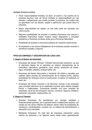 Ventajas Persona Jurídica:
 Tiene responsabilidad limitada, es decir, el dueño o los dueños de la
empresa asumen solo de forma limitada la responsabilidad por las
deudas u obligaciones que pueda contraer la empresa, las cuales solo
se garantizan con los bienes, capital o patrimonio que pueda tener la
empresa.
 Mayor disponibilidad de capital, ya que éste pude ser aportado por
varios socios.
 Mayores posibilidades de acceder a créditos financieros (los bancos o
entidades financieras suelen mostrar mayor disposición a conceder
préstamos a Personas Jurídicas antes que a Personas Naturales).
 Posibilidad de acceder a concursos públicos sin mayores restricciones.
 El propietario y los socios trabajadores de la empresa pueden acceder a
beneficios sociales y seguros.
TIPOS DE EMPRESA Y DESCRIPCIÓN DE CADA UNA
1. Según el Sector de Actividad.
 Empresas del Sector Primario: También denominado extractivo, ya que
el elemento básico de la actividad se obtiene directamente de la
naturaleza: agricultura, ganadería, caza, pesca, extracción de áridos,
agua, minerales, petróleo, energía eólica, etc.
 Empresas del Sector Secundario o Industrial: Se refiere a aquellas que
realizan algún proceso de transformación de la materia prima. Abarca
actividades tan diversas como la construcción, la óptica, la maderera, la
textil, etc.
 Empresas del Sector Terciario o de Servicios: Incluye a las empresas
cuyo principal elemento es la capacidad humana para realizar trabajos
físicos o intelectuales. Comprende también una gran variedad de
empresas, como las de transporte, bancos, comercio, seguros, hotelería,
asesorías, educación, restaurantes, etc.
2. Según el Tamaño
 Grandes Empresas: Se caracterizan por manejar capitales y
financiamientos grandes, por lo general tienen instalaciones propias, sus
ventas son de varios millones de dólares, tienen miles de empleados de
confianza y sindicalizados, cuentan con un sistema de administración y
operación muy avanzado.
 Medianas Empresas: En este tipo de empresas intervienen varios
cientos de personas y en algunos casos hasta miles, generalmente
 
