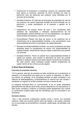  Unipersonal: El empresario o propietario, persona con capacidad legal
para ejercer el comercio, responde de forma ilimitada con todo su
patrimonio ante las personas que pudieran verse afectadas por el
accionar de la empresa.
 Sociedad Colectiva: En este tipo de empresas de propiedad de más de
una persona, los socios responden también de forma ilimitada con su
patrimonio, y existe participación en la dirección o gestión de la
empresa.
 Cooperativas: No poseen ánimo de lucro y son constituidas para
satisfacer las necesidades o intereses socioeconómicos de los
cooperativistas, quienes también son a la vez trabajadores, y en algunos
casos también proveedores y clientes de la empresa.
 Comanditarias: Poseen dos tipos de socios: a) los colectivos con la
característica de la responsabilidad ilimitada, y los comanditarios cuya
responsabilidad se limita a la aportación de capital efectuado.
 Sociedad de Responsabilidad Limitada: Los socios propietarios de éstas
empresas tienen la característica de asumir una responsabilidad de
carácter limitada, respondiendo solo por capital o patrimonio que aportan
a la empresa .
 Sociedad Anónima: Tienen el carácter de la responsabilidad limitada al
capital que aportan, pero poseen la alternativa de tener las puertas
abiertas a cualquier persona que desee adquirir acciones de la empresa.
Por este camino, estas empresas pueden realizar ampliaciones de
capital, dentro de las normas que las regulan.
6. Otros Tipos de Empresas.
Empresas de propiedad individual:
Por lo general, este tipo de empresa se halla constituida por el profesional, el
artesano o el comerciante que opera por su cuenta un despacho, un taller o
una tienda; sin embargo, en la actualidad también se debe considerar a los
millones de teletrabajadores o emprendedores en internet que han iniciado y
mantienen un negocio en la Red o prestan servicios a través de ella.
La empresa individual tiene un inconveniente, el de no poder extenderse
generalmente más allá de cierto límite, porque depende de una sola persona; si
esta muere, envejece o enferma, la empresa puede desaparecer aún cuando
su continuación pudiera haber sido tan beneficiosa para la comunidad o sus
servidores.
Sociedad colectiva:
Dos o más personas cualesquiera pueden unirse y formar una sociedad
colectiva. Cada una acuerda aportar parte del trabajo y del capital, quedarse
con un porcentaje de los beneficios y compartir, desde luego, las pérdidas o las
deudas.
 