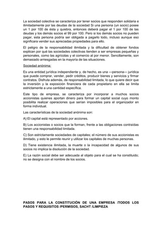 La sociedad colectiva se caracteriza por tener socios que responden solidaria e
ilimitadamente por las deudas de la sociedad Si una persona (un socio) posee
un 1 por 100 de ésta y quiebra, entonces deberá pagar el 1 por 100 de las
deudas y los demás socios el 99 por 100. Pero si los demás socios no pueden
pagar, esta persona podría ser obligada a pagarlo todo, incluso aunque eso
significara vender sus apreciadas propiedades para ello.
El peligro de la responsabilidad ilimitada y la dificultad de obtener fondos
explican por qué las sociedades colectivas tienden a ser empresas pequeñas y
personales, como las agrícolas y el comercio al por menor. Sencillamente, son
demasiado arriesgadas en la mayoría de las situaciones.
Sociedad anónima:
Es una entidad jurídica independiente y, de hecho, es una —persona— jurídica
que puede comprar, vender, pedir créditos, producir bienes y servicios y firmar
contratos. Disfruta además, de responsabilidad limitada, lo que quiere decir que
la inversión y la exposición financiera de cada propietario en ella se limita
estrictamente a una cantidad específica.
Este tipo de empresa, se caracteriza por incorporar a muchos socios
accionistas quienes aportan dinero para formar un capital social cuyo monto
posibilita realizar operaciones que serían imposibles para el organizador en
forma individual.
Las características de la sociedad anónima son:
A) El capital está representado por acciones.
B) Los accionistas o socios que la forman, frente a las obligaciones contraídas
tienen una responsabilidad limitada.
C) Son estrictamente sociedades de capitales; el número de sus accionistas es
ilimitado, y esto le permite reunir y utilizar los capitales de muchas personas.
D) Tiene existencia ilimitada, la muerte o la incapacidad de algunos de sus
socios no implica la disolución de la sociedad.
E) La razón social debe ser adecuada al objeto para el cual se ha constituido;
no se designa con el nombre de los socios.
PASOS PARA LA CONSTITUCIÓN DE UNA EMPRESA /TODOS LOS
PASOS Y REQUISITOS /PERMISOS, SACHT /LIMPIEZA
 