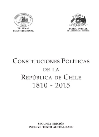 1CONSTITUCIONES POLITICAS DE LA REPUBLICA DE CHILE AÑOS 1810-2005
Constituciones Políticas
de la
República de Chile
1810 - 2015
SEGUNDA EDICIÓN
INCLUYE TEXTO ACTUALIZADO
DIARIO OFICIAL
DE LA REPUBLICA DE CHILE
TRIBUNAL
CONSTITUCIONAL
 