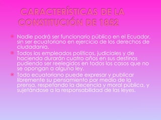 Nadie podrá ser funcionario público en el Ecuador, sin ser ecuatoriano en ejercicio de los derechos de ciudadanía. Todos los empleados políticos, judiciales y de hacienda durarán cuatro años en sus destinos pudiendo ser reelegidos en todos los casos que no se opongan a alguna ley. Todo ecuatoriano puede expresar y publicar libremente su pensamiento por medio de la prensa, respetando la decencia y moral pública, y sujetándose a la responsabilidad de las leyes. 