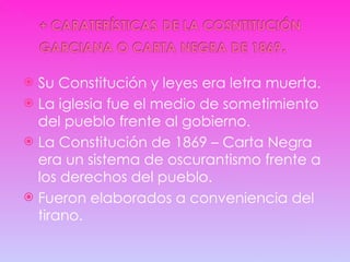Su Constitución y leyes era letra muerta. La iglesia fue el medio de sometimiento del pueblo frente al gobierno. La Constitución de 1869 – Carta Negra era un sistema de oscurantismo frente a los derechos del pueblo. Fueron elaborados a conveniencia del tirano. 