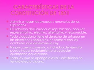 Admitir o negar las excusas y renuncias de los Diputados. El Gobierno del Ecuador es republicano, popular, representativo, electivo, alternativo y responsable. Todo ciudadano tiene el derecho de sufragar en las elecciones populares, en forma y con las calidades que determine la Ley. Ningún cuerpo armado o individuo del ejército puede hacer reclutamiento a cualquier ciudadano ecuatoriano. Toda ley que se oponga a esta Constitución no tendrá efecto alguno. 
