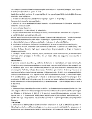 Fue dada por laConvenciónNacional ypromulgadaporel Mariscal Luis José de Orbegoso, tuvo vigencia
de 10 de junio de1834 a 6 de agosto de 1836.
Siguió observando la corriente de tendencia liberal. Fue promulgada el 10 de junio de 1834. Entre sus
principales aspectos figuran:
La desaparición de las Juntas Departamentales porque cayeron en desprestigio.
El robustecimiento de las Municipalidades.
El aumento de cinco Senadores por Departamento, utilizando siempre el sistema de los Colegios
Electorales para su elección.
En cuanto al Poder Ejecutivo:
La supresión de la Vice-Presidencia de la República.
La designación del Presidente del Consejo de Estado para reemplazar al Presidente de la República.
La prohibición de la reelección presidencial.
Ademásse conformócomoprincipioconstitucional el derecho del Habeas Corpus. Consideró además la
necesidad de una codificación, sentándose las bases para el proyecto del primer Código Civil.
Se estableció el principio de la Responsabilidades el ejercicio de la Función Pública.
Se sancionaron los derechos ciudadanos considerados en las anteriores Constituciones liberales.
La Constitución de 1834, tuvo entre sus más ardorosos defensores a Don Javier de Luna Pizarro y a Don
Francisco de Paula Gonzales Vigil, quien luego del acto de promulgación se dirigió al Presidente
Orbegoso, diciéndole:
“A una época de tan faustos auspicios, no es posible que suceda otro infortunio, ni han de que dar
frustrados tantos presagios de felicidad. Hay un medio eficaz de asegurarlo todo: respetar la
Constitución”.
ANTECEDENTES:
Al gobierno personal, autoritario y arbitrario de Gamarra le incomodaron, en todo momento, las
limitacionesycontrolesque establecía de Carta que regla, inspirada por el gobierno la propaganda que
se hizo en los años 1830 – 1832. Para anticipar la fecha en que debía reunirse la convención en la que
tomaron parte Prefectos, Colegios Electorales y Periódicos gobernativos de Lima y Provincias. La
instalaciónde laConvenciónNacional tuvolugarel 12 de septiembre de 1833, en la antigua capilla de la
Universidadde SanMarcos, ensu segunda sesión realizada el 18 de septiembre, la comisión encargada
de la constitución de segunda sesión, realizada el 18 de septiembre, la comisión encargada de la
constitución de 1828 tenía listo un proyecto de reforma, que fue aceptado casi sin variaciones por los
demásmiembrosde lacomisión,presentándoloel 28 de noviembre. La cámara empezó a discutirlo el 9
de diciembre.
HECHOS:
La convencióneligióPresidente Provisional al General Luis José Orbegoso el 20 de diciembre hasta que
fuera elegido definitivamente con arreglo a la reforma constitucional. La constitución fue promulgada
por Orbegoso el 10 de junio de 1834. El 11 de agosto la convención clausuraba sus sesiones. Estuvo
vigente hasta el 22 de agosto de 1839 fecha en la que fue declarada mediante ley insubsistente. En
realidad no llego a regir debido a que el año siguiente de su promulgación Salaverry implantó la
Dictadura.
ESTRUCTURA:
La constituciónde 1834 reproduce casi literalmentela constitución de 1828. las diferencias que hay son
d detalle ylosartículosmodificadosnolleganaveinte.Unaimportante modificaciónfue la supresión de
la prohibición que contenía la carta anterior de federarse a otro estado. De haberse mantenido no se
 