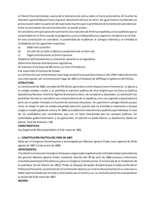el liberal Silva Santisteban, acerca de la tolerancia de culto y sobre el fuero eclesiástico. Al triunfar los
liberalessuprimiéndoseel fueroespecial, Bartolomé Herrera se retiró. De igual manera los liberales se
pronunciaronsobre lasupresiónde lapenade muerte ypor la prohibiciónde lareelección presidencial.
Entre las principales de esta Constitución, se puede anotar:
Se considerócomoperuanosde nacimientoalosnaturalesde Américaespañolaya losespañolesque se
encontraban en el Perú cuando se programó y juró la independencia y siguieron residencio en el País.
En esta constitución se consideró, la posibilidad de establecer al sufragio indirecto y se limitaba la
Ciudadanía con los siguientes requisitos:
a) Saber leer y escribir.
b) Ser jefe de un taller o fábrica o propietario de un bien raíz.
c) Pagar contribuciones al Erario nacional.
Estableció definitivamente el sistema bi-cameral en el Legislativo.
Determino diversas distribuciones legislativas.
Se mantuvo el Consejo de Ministros y la Vice-Presidencia.
Fue suprimido el Consejo de Estado.
La constituciónque comentamos tubo larga existencia ya que duro hasta el año 1920; habiendo tenido
una interrupción con la Constitución fugaz de 1867 y el Estatuto de 1879 bajo el gobierno de Piérola.
ESTRUCTURA:
La constituciónde 1860, constaba de XIXtítulos,generalesysiete disposiciones transitorias. La iglesia y
el estado estaban unidos y se prohibía el ejercicio público de otra religión que no fuera la Católica
ApostólicayRomana.Volvióal régimenbicameral esdecir, de senadores y diputados. La reelección fue
prohibida.Nosólo se consideró una vicepresidencia de la república, sino una segunda vicepresidencia
pero con el poder limitado a la función de convocar elecciones. Se suprimió el sufragio directo ya que
como se alegó el país no estaba preparado para ello, puesto que se prestaba a coacciones y porque
exigíaunnotable gradode cultura.En 1896 se establecióel votodirectoypublicósuprimiéndose el voto
de los analfabetos por considerarse que era un boto manipulado por los caciques políticos, las
autoridades gubernamentales y los gamonales. El ejército no podía liberal, su obediencia, debía ser
pasiva. Total de Artículos: 138.
CARACTERISTICAS:
Ley Orgánica de Municipalidades el 9 de mayo de 1861.
k.- CONSTITUCIÓN POLÍTICA DEL PERÚ DE 1867:
Dada por el Congreso Constituyente y promulgada por Mariano Ignacio Prado, tuvo vigencia de 29 de
agosto de 1867 a 6 de enero de 1868.
ANTECEDENTES:
Triunfante larevolucióniniciadaenArequipayorganizadoel gobiernode ladictadurabajolapresidencia
del general Mariano Ignacio Prado, mediante decreto del 28 de julio de 1866 convoco a elecciones
simultáneamenteparaPresidenciay para un Congreso Constitucional. El mismo día de la instalación de
la asamblea (15 de febrero de 1867), Prado se despojó del poder dictatorial que le había conferido el
PlebiscitoProvisorio.Lacomisiónde laConstitución observo un criterio descentralista en su estructura.
Había representantesporel norte yotrostantos por el centroy sur.La comisiónpresentosuproyectoen
la sesión del 8 de marzo de 1867.
HECHOS:
 