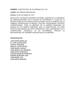 NOMBRE: CONSTITUCION DE APATZINGAN DE 1814
LUGAR: APATZINGAN MICHOACAN
FECHA: 22 DE OCTUBRE DE 1814
REDACCION: SUPREMO CONGRESO NACIONAL AMERICANO O CONGRESO
DE ANÁHUACREUNIDO EN LA CIUDAD DE APATZINGÁN A CAUSA DE LA
PERSECUCIÓN DE LAS TROPAS DE FÉLIX MARÍA CALLEJA, SIENDO ESTA LA
PRIMERA CONSTITUCIÓN DE MÉXICO, TITULADA OFICIALMENTE DECRETO
CONSTITUCIONAL PARA LA LIBERTAD DE LA AMÉRICA MEXICANA. SE
BASABA EN LOS MISMOS PRINCIPIOS QUE LA CONSTITUCIÓN DE CÁDIZ
PERO DE UNA MANERA UN TANTO MODIFICADA, PUES A DIFERENCIA DE LA
CONSTITUCIÓN ESPAÑOLA, LA DE APATZINGÁN PREVEÍA LA
INSTAURACIÓN DEL RÉGIMEN REPUBLICANO DE GOBIERNO.
PARTICIPANTES:
JOSÉ MARÍA MORELOS
EL CURA CARÁCUARO
JUAN M. ROSSAINS.
IGNACIO LÓPEZ RAYON
JOSÉ MARÍA LICEAGA
JOSÉ MANUEL DE HERRERA
JOSÉ SIXTO VERDUZCO
CARLOS MARÍA BUSTAMANTE
ANDRÉS QUINTANA ROO
JOSÉ MARÍA COS
JOSÉ MARÍA MURGUÍA
 