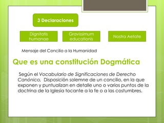 3 Declaraciones

     Dignitatis        Gravissimum
                                           Nostra Aetate
     humanae           educationis

  Mensaje del Concilio a la Humanidad

Que es una constitución Dogmática
 Según el Vocabulario de Significaciones de Derecho
 Canónico, Disposición solemne de un concilio, en la que
 exponen y puntualizan en detalle uno o varios puntos de la
 doctrina de la Iglesia tocante a la fe o a las costumbres.
 