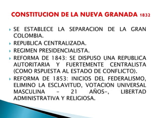  SE ESTABLECE LA SEPARACION DE LA GRAN
COLOMBIA.
 REPUBLICA CENTRALIZADA.
 REGIMEN PRESIDENCIALISTA.
 REFORMA DE 1843: SE DISPUSO UNA REPUBLICA
AUTORITARIA Y FUERTEMENTE CENTRALISTA
(COMO RSPUESTA AL ESTADO DE CONFLICTO).
 REFORMA DE 1853: INICIOS DEL FEDERALISMO,
ELIMINO LA ESCLAVITUD, VOTACION UNIVERSAL
MASCULINA – 21 AÑOS-, LIBERTAD
ADMINISTRATIVA Y RELIGIOSA.
 