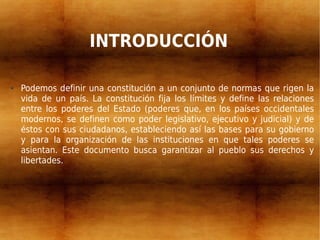 INTRODUCCIÓN
● Podemos definir una constitución a un conjunto de normas que rigen la
vida de un país. La constitución fija los límites y define las relaciones
entre los poderes del Estado (poderes que, en los países occidentales
modernos, se definen como poder legislativo, ejecutivo y judicial) y de
éstos con sus ciudadanos, estableciendo así las bases para su gobierno
y para la organización de las instituciones en que tales poderes se
asientan. Este documento busca garantizar al pueblo sus derechos y
libertades.