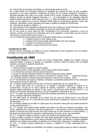 Art. 14.El número de senadores es ilimitado: su nombramiento pertenece al Rey
Art. 15.Sólo podrán ser nombrados senadores los españoles que, además de tener 30 años cumplidos,
pertenezcan a las clases siguientes: Presidentes de alguno de los Cuerpos Legislativos. Senadores o
diputados admitidos tres veces en las Cortes. Ministros de la Corona. Consejeros de Estado, Arzobispos,
Obispos, Grandes de España, Capitanes Generales (...) Los comprendidos en las categorías anteriores
deberán además disfrutan de 30.000 reales de renta (...) Títulos de Castilla que disfruten 60.000 reales de
renta. Los que paguen con un año de antelación 8.000 reales de contribuciones directas y hayan sido
senadores o diputados a Cortes, diputados provinciales, o alcaldes en pueblos de 30.000 almas
Art. 17.El cargo de senador es vitalicio (...)
Art. 20.El Congreso de los Diputados se compondrá de los que nombren los Juntas Electorales en la forma
que determine la ley. Se nombrará un Diputado a lo menos por cada 50.000 almas.
Art. 26. Las Cortes se reúnen todos los años. Corresponde al rey convocarías, suspenden y cerrar sus
sesiones y disolver el Congreso de los Diputados, pero con la obligación, en este último caso, de convocar
otras Cortes y reunirlas dentro de tres meses 1...]
Art. 45. Además de las prerrogativas que la Constitución señala al Rey, le corresponde:
(...) Declarar la guerra y hacer ratificar la paz.
(...) Disponer de la fuerza armada, distribuyéndola como más convenga.
(...) Decretar la inversión de los fondos.
(...) Nombrar y separar libremente los ministros.
Constitución de 1856

Durante el bienio progresista, se redactó una nueva Constitución de corte progresista, que no se llegó a
promulgar, por lo que se la denomina “la nonnata”.

Constitución de 1869

«La NACIÓN ESPAÑOLA, y en su nombre las Cortes Constituyentes, elegidas por sufragio universal,
deseando afianzar la justicia, la libertad y la seguridad y proveer al bien de cuantos vivan en España
decretan y sancionan la siguiente Constitución.

Art. 1.- Son españoles:
1. Todas las personas nacidas en territorio español.
2. Los hijos de padre o madre españoles, aunque hayan nacido fuera de España.
3. Los extranjeros que hayan obtenido carta de naturaleza.
4. Los que sin ella hayan ganado vecindad en cualquier pueblo del territorio español.
La calidad de español se adquiere, se conserva y se pierde con arreglo a lo que
determinen las leyes.
Art. 2º.Ningún español o extranjero podrá ser detenido ni preso sino por causa de delito.
Art. 3º Todo detenido será puesto en libertad o entregado a la autoridad judicial dentro de las veinticuatro
horas siguientes al acto de detención
Art. 4.º Ningún español podrá ser preso sino en virtud de mandamiento de juez competente (…)
Art. 5º Nadie podrá entrar en el domicilio de un español o extranjero residente en España sin su
consentimiento, excepto en los casos urgentes de incendio, inundación u otro peligro análogo, o de
agresión legítima procedente de adentro o para auxiliar a persona que desde allí pida socorro. (…) la
entrada en el domicilio sólo podrá decretarse por juez competente y ejecutarse de día (…)
Art. 7º En ningún caso podrá detenerse ni abrirse por autoridad gubernativa la correspondencia confiada al
correo, ni tampoco detenerse la telegráfica.
Art. 14º Nadie podrá ser expropiado de sus bienes sino por causa de utilidad común y en virtud de
mandamiento judicial, que no se ejecutará sin previa indemnización regulada por el juez con intervención
del interesado. (…)
Art. 16º Ningún español que se halle en el pleno goce de su derechos civiles podrá ser privado del derecho
a votar en las elecciones (...)
Art. 17º Tampoco será privado ningún español: Del derecho de emitir sus opiniones de palabra o por
escrito, valiéndose de la imprenta o de otro procedimiento (...) Del derecho a reunirse pacíficamente. Del
derecho a asociarse para todos los fines de la vida humana que no sean contrarios a la moral pública (...)
Del derecho de dirigir peticiones individual o colectivamente a las cortes, al rey, a las autoridades.
Art. 21º La Nación se obliga a mantener el culto y los ministros de la religión católica.
El ejercicio público o privado de cualquier otro culto queda garantizado a todos los residentes extranjeros
en España, sin más limitaciones que las reglas universales de la moral y del derecho. Si algunos españoles
profesaren otra religión que la católica, es aplicable a los mismos todo lo dispuesto en el párrafo anterior.
Art. 22º [...] Tampoco podrán establecerse la censura, el depósito ni el editor responsable para los
periódicos.
Art. 27º Todos los españoles son admisibles a los empleos y cargos públicos según su mérito y capacidad.

3

 