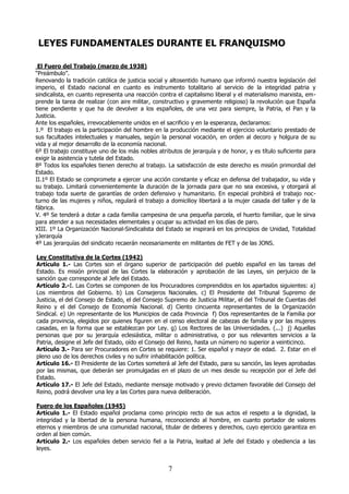 LEYES FUNDAMENTALES DURANTE EL FRANQUISMO
El Fuero del Trabajo (marzo de 1938)
“Preámbulo”.
Renovando la tradición católica de justicia social y altosentido humano que informó nuestra legislación del
imperio, el Estado nacional en cuanto es instrumento totalitario al servicio de la integridad patria y
sindicalista, en cuanto representa una reacción contra el capitalismo liberal y el materialismo marxista, emprende la tarea de realizar (con aire militar, constructivo y gravemente religioso) la revolución que España
tiene pendiente y que ha de devolver a los españoles, de una vez para siempre, la Patria, el Pan y la
Justicia.
Ante los españoles, irrevocablemente unidos en el sacrificio y en la esperanza, declaramos:
1.º El trabajo es la participación del hombre en la producción mediante el ejercicio voluntario prestado de
sus facultades intelectuales y manuales, según la personal vocación, en orden al decoro y holgura de su
vida y al mejor desarrollo de la economía nacional.
6º El trabajo constituye uno de los más nobles atributos de jerarquía y de honor, y es título suficiente para
exigir la asistencia y tutela del Estado.
8º Todos los españoles tienen derecho al trabajo. La satisfacción de este derecho es misión primordial del
Estado.
II.1º El Estado se compromete a ejercer una acción constante y eficaz en defensa del trabajador, su vida y
su trabajo. Limitará convenientemente la duración de la jornada para que no sea excesiva, y otorgará al
trabajo toda suerte de garantías de orden defensivo y humanitario. En especial prohibirá el trabajo nocturno de las mujeres y niños, regulará el trabajo a domicilioy libertará a la mujer casada del taller y de la
fábrica.
V. 4º Se tenderá a dotar a cada familia campesina de una pequeña parcela, el huerto familiar, que le sirva
para atender a sus necesidades elementales y ocupar su actividad en los días de paro.
XIII. 1º La Organización Nacional-Sindicalista del Estado se inspirará en los principios de Unidad, Totalidad
yJerarquía
4º Las jerarquías del sindicato recaerán necesariamente en militantes de FET y de las JONS.
Ley Constitutiva de la Cortes (1942)
Artículo 1.- Las Cortes son el órgano superior de participación del pueblo español en las tareas del
Estado. Es misión principal de las Cortes la elaboración y aprobación de las Leyes, sin perjuicio de la
sanción que corresponde al Jefe del Estado.
Artículo 2.-I. Las Cortes se componen de los Procuradores comprendidos en los apartados siguientes: a)
Los miembros del Gobierno. b) Los Consejeros Nacionales. c) El Presidente del Tribunal Supremo de
Justicia, el del Consejo de Estado, el del Consejo Supremo de Justicia Militar, el del Tribunal de Cuentas del
Reino y el del Consejo de Economía Nacional. d) Ciento cincuenta representantes de la Organización
Sindical. e) Un representante de los Municipios de cada Provincia f) Dos representantes de la Familia por
cada provincia, elegidos por quienes figuren en el censo electoral de cabezas de familia y por las mujeres
casadas, en la forma que se establezcan por Ley. g) Los Rectores de las Universidades. (...) j) Aquellas
personas que por su jerarquía eclesiástica, militar o administrativa, o por sus relevantes servicios a la
Patria, designe el Jefe del Estado, oído el Consejo del Reino, hasta un número no superior a veinticinco.
Artículo 3.- Para ser Procuradores en Cortes se requiere: 1. Ser español y mayor de edad. 2. Estar en el
pleno uso de los derechos civiles y no sufrir inhabilitación política.
Artículo 16.- El Presidente de las Cortes someterá al Jefe del Estado, para su sanción, las leyes aprobadas
por las mismas, que deberán ser promulgadas en el plazo de un mes desde su recepción por el Jefe del
Estado.
Artículo 17.- El Jefe del Estado, mediante mensaje motivado y previo dictamen favorable del Consejo del
Reino, podrá devolver una ley a las Cortes para nueva deliberación.
Fuero de los Españoles (1945)
Artículo 1.- El Estado español proclama como principio recto de sus actos el respeto a la dignidad, la
integridad y la libertad de la persona humana, reconociendo al hombre, en cuanto portador de valores
eternos y miembros de una comunidad nacional, titular de deberes y derechos, cuyo ejercicio garantiza en
orden al bien común.
Artículo 2.- Los españoles deben servicio fiel a la Patria, lealtad al Jefe del Estado y obediencia a las
leyes.

7

 
