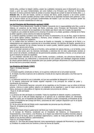 treinta años, profesar la religión católica, poseer las cualidades necesarias para el desempeño de su alta
misión y jurar las Leyes fundamentales, así como lealtad a los Principios que informan el Movimiento
Nacional. El mismo juramento habrá de prestar el sucesor después de cumplir la edad de treinta años. (...).
Artículo 13.- El Jefe del Estado, oyendo al Consejo del Reino, podrá proponer a las Cortes queden
excluidas de la sucesión aquellas personas reales carentes de la capacidad necesaria para gobernar o que,
por su desvío notorio de los principios fundamentales del Estado o por sus actos, merezcan perder los
derechos de sucesión establecidos en esta Ley.
Ley de Principios del Movimiento nacional (1958)
Yo, Francisco Franco Bahamonde, Caudillo de España, consciente de mi responsabilidad ante Dios y ante la
Historia, en presencia de las Cortes del Reino, promulgo como Principios del Movimiento Nacional,
entendido como comunión de los españoles en los ideales que dieron vida a la Cruzada, los siguientes:
I. España es una unidad de destino en lo universal. El servicio a la unidad, grandeza y libertad de la Patria
es deber sagrado y tarea colectiva de todos los españoles.
II. La Nación española considera como timbre de honor el acatamiento a la Ley de Dios, según la doctrina
de la Santa Iglesia Católica, Apostólica y Romana, única verdadera y fe inseparable de la conciencia
nacional, que inspirará su legislación.
IV. La unidad entre los hombres y las tierras de España es intangible. La integridad de la Patria y su
independencia son exigencias supremas de la comunidad nacional. Los Ejércitos de España, garantía de su
seguridad y expresión de las virtudes heroicas de nuestro pueblo, deberán poseer la fortaleza necesaria
para el mejor servicio de la Patria.
V. La comunidad nacional se funda en el hombre, como portador de valores eternos, y en la familia, como
base de la vida social; pero los intereses individuales y colectivos han de estar subordinados siempre al
bien común de la Nación, constituida por las generaciones pasadas, presentes y futuras. La Ley ampara por
igual el derecho de todos los españoles.
VI. Las entidades naturales de la vida social: familia, municipio y sindicato, son estructuras básicas de la
comunidad nacional. Las instituciones y corporaciones de otro carácter que satisfagan exigencias sociales
de interés general deberán ser amparadas para que puedan participar eficazmente en el perfeccionamiento
de los fines de la comunidad nacional.
Ley Orgánica del Estado (1967)
Título I. El Estado Nacional
Artículo 1.I. El Estado español, constituido en Reino, es la suprema institución de la comunidad nacional.
II. Al Estado incumbe el ejercicio de la soberanía a través de los órganos adecuados a los fines que ha
de cumplir.
Artículo 2.I. La soberanía nacional es una e indivisible, sin que sea susceptible de delegación ni cesión.
II. El sistema institucional del Estado español responde a los principios de unidad de poder y
coordinación de funciones.
Artículo 4.- El Movimiento Nacional, comunión de los españoles en los Principios a que se refiere el Artículo
anterior, informa el orden político, abierto a la totalidad de los españoles y, para el mejor servicio de la
Patria, promueve la vida política en régimen de ordenada concurrencia de criterios.
Título II. El Jefe del Estado
Artículo 8.I. La persona del Jefe del Estado es inviolable. Todos los españoles le deberán respeto y acatamiento.
II. Todo lo que el Jefe del Estado disponga en el ejercicio de su autoridad deberá ser refrendado,
según los casos, por el Presidente del Gobierno o el Ministro a quien corresponda, el Presidente de las
Cortes o el Presidente del Consejo del Reino, careciendo de valor cualquier disposición que no se ajuste
a esta formalidad.
III. De los actos del Jefe del Estado serán responsables las personas que los refrenden.
Título III. El Gobierno de la Nación
Artículo 13.I. El Jefe del Estado dirige la gobernación del Reino por medio del Consejo de Ministros.
II. El Consejo de Ministros, constituido por el Presidente del Gobierno, el Vicepresidente o
Vicepresidentes, si los hubiere, y los Ministros, es el órgano que determina la política nacional, asegura
la aplicación de las leyes, ejerce la potestad reglamentaria y asiste de modo permanente al Jefe del
Estado en los asuntos políticos y administrativos.
Título IV. El Consejo Nacional
Artículo 21.- Son fines del Consejo Nacional, como representación colegiada del Movimiento, los siguientes:
a) Fortalecer la unidad entre los hombres y entre las tierras de España.

9

 