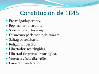 Constitución de 1845
   Promulgada por: rey.
   Régimen: monarquía.
   Soberanía: cortes + rey.
   Estructura parlamento: bicameral.
   Sufragio: censitario.
   Religión: libertad.
   Libertades: restringidas.
   Libertad de prensa: restringida.
   Vigencia años: 1845-1868.
   Carácter: moderado.
 