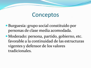 Conceptos
 Burguesía: grupo social constituido por
  personas de clase media acomodada.
 Moderado: persona, partido, gobierno, etc.
  favorable a la continuidad de las estructuras
  vigentes y defensor de los valores
  tradicionales.
 