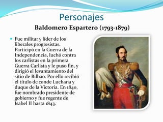 Personajes
            Baldomero Espartero (1793-1879)
 Fue militar y líder de los
  liberales progresistas.
  Participó en la Guerra de la
  Independencia, luchó contra
  los carlistas en la primera
  Guerra Carlista y le puso fin, y
  dirigió el levantamiento del
  sitio de Bilbao. Por ello recibió
  el título de conde Luchana y
  duque de la Victoria. En 1840,
  fue nombrado presidente de
  gobierno y fue regente de
  Isabel II hasta 1843.
 