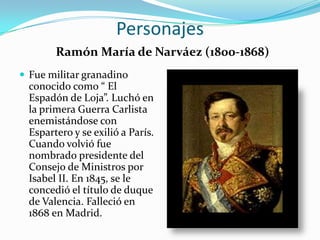 Personajes
        Ramón María de Narváez (1800-1868)
 Fue militar granadino
  conocido como “ El
  Espadón de Loja”. Luchó en
  la primera Guerra Carlista
  enemistándose con
  Espartero y se exilió a París.
  Cuando volvió fue
  nombrado presidente del
  Consejo de Ministros por
  Isabel II. En 1845, se le
  concedió el título de duque
  de Valencia. Falleció en
  1868 en Madrid.
 