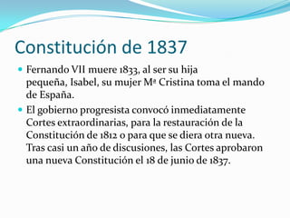 Constitución de 1837
 Fernando VII muere 1833, al ser su hija
  pequeña, Isabel, su mujer Mª Cristina toma el mando
  de España.
 El gobierno progresista convocó inmediatamente
  Cortes extraordinarias, para la restauración de la
  Constitución de 1812 o para que se diera otra nueva.
  Tras casi un año de discusiones, las Cortes aprobaron
  una nueva Constitución el 18 de junio de 1837.
 