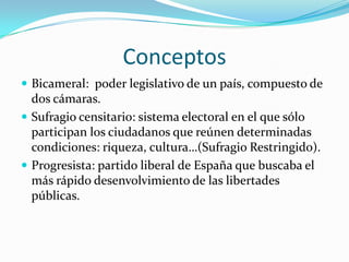 Conceptos
 Bicameral: poder legislativo de un país, compuesto de
  dos cámaras.
 Sufragio censitario: sistema electoral en el que sólo
  participan los ciudadanos que reúnen determinadas
  condiciones: riqueza, cultura…(Sufragio Restringido).
 Progresista: partido liberal de España que buscaba el
  más rápido desenvolvimiento de las libertades
  públicas.
 