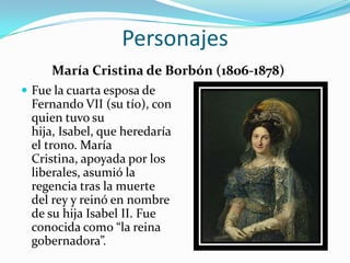 Personajes
     María Cristina de Borbón (1806-1878)
 Fue la cuarta esposa de
 Fernando VII (su tío), con
 quien tuvo su
 hija, Isabel, que heredaría
 el trono. María
 Cristina, apoyada por los
 liberales, asumió la
 regencia tras la muerte
 del rey y reinó en nombre
 de su hija Isabel II. Fue
 conocida como “la reina
 gobernadora”.
 
