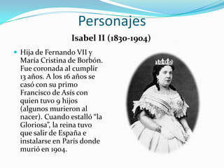 Personajes
                  Isabel II (1830-1904)
 Hija de Fernando VII y
  María Cristina de Borbón.
  Fue coronada al cumplir
  13 años. A los 16 años se
  casó con su primo
  Francisco de Asís con
  quien tuvo 9 hijos
  (algunos murieron al
  nacer). Cuando estalló “la
  Gloriosa”, la reina tuvo
  que salir de España e
  instalarse en París donde
  murió en 1904.
 