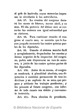 94
el gefe de hacienda: cuyas memorias impre-
sas se circularán á las autoridades.
Art. 97*. La reunión del congreso dura-
rá los meses de febrero, marzo abril, y no
mas. El dia postrero del último mes se cer-
rarán las sesiones con igual solemnidad que
se abrieron.
Art. 98. Para continuar reunido el con-
greso el cuarto mes, se necesita que lo ha-
yan juzgado necesario las cuatro quintas par-
tes de los diputados.
Art. 99. Cuando el sistema marche fácil
y arregladamente, despachadas las cuentas y
demás negocios déla inspección del congre-
so, podrá este dispensarse un mes de sesio-
nes, á juicio de las cuatro quintas partes de
los diputados.
Art. 100. Antes de su receso, el congre-
so nombrará, á pluralidad absoluta, una di-
putación ó comisión permanente de tres in-
dividuos y Un suplente de su seno, que pre-
pare y adelante los trabajos pendientes, y
los presente al futuro congreso, con infor-
me de todo cuanto sea debido y convenien-
te instruirlo.
Art. 101. Para elección de presidente,
 
