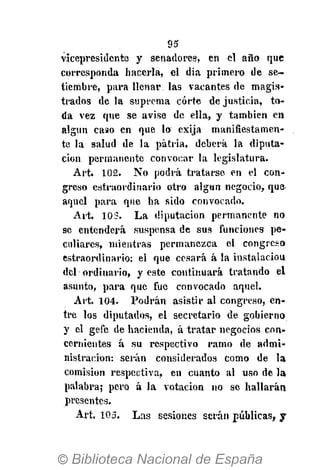 95
vicepresidente y senadores, en el año que
corresponda hacerla, el dia primero de se-
tiembre, para llenar las vacantes de magis-
trados de la suprema corte de justicia, to-
da vez que se avise de ella, y también en
algún caso en que lo exija manifiestamen-
te la salud de la patria, deberá la diputa-
ción permanente convocar la legislatura.
Art. 102. No podrá tratarse en el con-
greso estraordinario otro algún negocio, que
aquel para que ha sido convocado.
Art. 103. La diputación permanente no
se entenderá suspensa de sus funciones pe-
culiares, mientras permanezca el congreso
estraordinario: el que cesará á la instalaciou
del ordinario, y este continuará tratando el
asunto, para que fue convocado aquel.
Art. 104. Podrán asistir al congreso, en-
tre los diputados, el secretario de gobierno
y el gefe de hacienda, á tratar negocios con-
cernientes á su respectivo ramo de admi-
nistración: serán considerados como de la
comisión respectiva, en cuanto al uso de la
palabra; pero á la votación no se hallarán
presentes.
Art. 105. Las sesiones serán públicas, y
 
