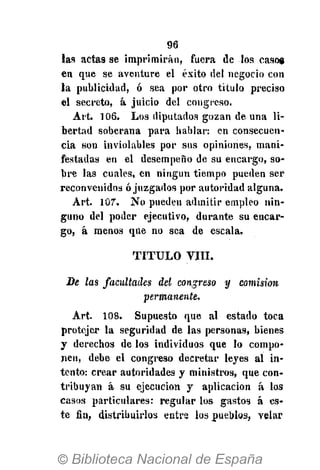 96
las acta9 se imprimirán, fuera de los caso»
en que se aventure el éxito del negocio con
la publicidad, ó sea por otro título preciso
el secreto, á juicio del congreso.
Art. 106. Los diputados gozan de una li-
bertad soberana para hablar: en consecuen-
cia son inviolables por sus opiniones, mani-
festadas en el desempeño de su encargo, so-
bre las cuales, en ningún tiempo pueden ser
reconvenidos ó juzgados por autoridad alguna.
Art. 107. No pueden admitir empleo nin-
guno del poder ejecutivo, durante su encar-
go, á menos que no sea de escala.
T I T U L O VIII.
De las facultades del congreso y comisión
permanente.
Art. 108. Supuesto que al estado toca
protcjer la seguridad de las personas, bienes
y derechos de los individuos que lo compo-
nen, debe el congreso decretar leyes al in-
tento: crear autoridades y ministros, que con-
tribuyan á su ejecución y aplicación á los
casos particulares: regular los gastos á es-
te fia, distribuirlos entre los pueblos, velar
 