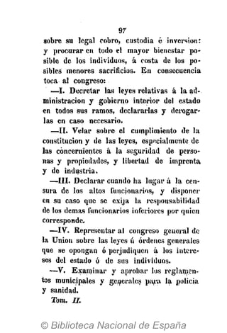 97
sobre su legal cobro, custodia é inversión:
y procurar en todo el mayor bienestar po-
sible de los individuos, á costa de los po-
sibles menores sacrificios. En consecuencia
toca al congreso:
—I. Decretar las leyes relativas á la ad-
ministración y gobierno interior del estado
en todos sus ramos, declararlas y derogar-
las en caso necesario.
—II. Velar sobre el cumplimiento de la
constitución y de las leyes, especialmente de
las concernientes á la seguridad de perso-
nas y propiedades, y libertad de imprenta
y de industria.
—III. Declarar cuando ha lugar á la cen-
sura de los altos funcionarios, y disponer
en su caso que se exija la responsabilidad
de los demás funcionarios inferiores por quien
corresponde.
—IV. Representar al congreso general de
la Union sobre las leyes ú órdenes generales
que se opongan ó perjudiquen á los intere-
ses del estado ó de sus individuos.
•—V. Examinar y aprobar los reglamen-
tos municipales y generales para la policía
y sanidad.
Tara. II.
 