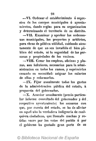 98
<—VI. Ordenar el establecimiento ó supre-
sión de los cuerpos municipales ó ayunta-
mientos, dando reglas para su organización
y determinando el territorio de su distrito.
—VII. Examinar y aprobar las ordenan-
zas municipales, los proyectos y arbitrios,
para obras de pública utilidad, cuidando aten-
tamente de que no sea invadido el bien pú-
blico del estado, ni la seguridad de las per-
sonas y propiedades de los vecinos.
-^-VIII. Crear los empleos, oficinas y pla-
zas, aun inferiores, necesarias para la admi-
nistración en todos los ramos, y suprimirlas
cesando su necesidad: asignar los salarios
de ellas y reformarlos.
—IX. Fijar anualmente todos los gastos
de la administración pública del estado, á
propuesta del gobernador.
—X. Acordar anualmente (previo particu-
lar informe consultado del gobernador y del
respectivo ayuntamiento) los socorros con
que, por cuenta del estado, se ha de aliviar
en aquel año la verdadera indigencia de cual-
quiera ciudadano, que llamado muchas y re-
tidas veces por los votos del pueblo ó por
el gobierno ha gastado gran parte de su
 