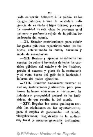 99
vida en servir fielmente á la patria en los,
cargos públicos, ó bien la verdadera indi-
gencia de su viuda é hijos tiernos; pues que
la necesidad de esta clase de personas es el
primero y preferente objeto de la pública be-
neficencia del estado.
—XI. Señalar contribuciones para cubrir
los gastos públicos: repartirlas entre los dis-
tritos, determinando su cuota, duración y
modo de recaudarlas.
—XII. Revisar y aprobar anualmente las
cuentas de cobro é inversión de todos los cau-
dales públicos del estado y de los distritos,
previo el examen y glosa de la contaduría
y el visto bueno del gefe de la hacienda é
informe del poder ejecutivo.
—XIII. Remover embarazos: proveer de
medios, instrucciones y alicientes, para pro-
mover la buena educación é ilustración, la
industria y prosperidad general de los indi-
viduos, de que resulta la del estado.
—-XIV. Regular los votos que hayan reu-
nido los ciudadanos en los ayuntamientos,
para el empleo de gobernador del estado,
vicegobernador, magistrados de la audien-
cia, fiscal y asesores generales ordinarios:
 